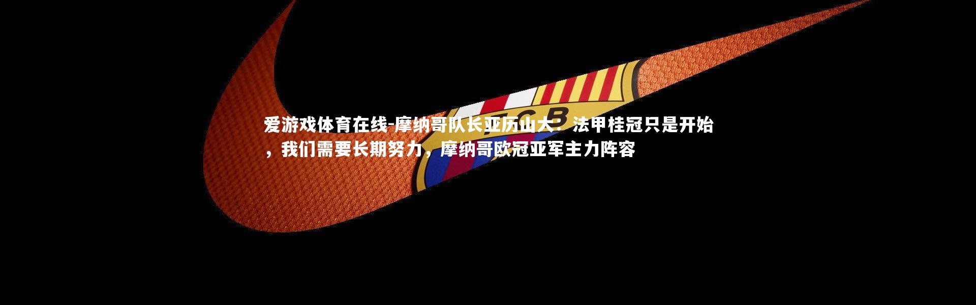 爱游戏体育在线-摩纳哥队长亚历山大：法甲桂冠只是开始，我们需要长期努力，摩纳哥欧冠亚军主力阵容