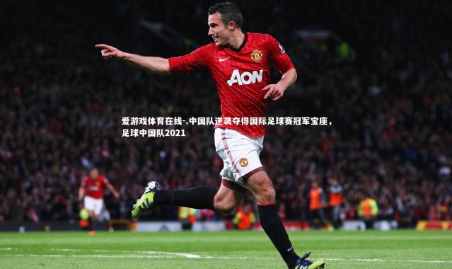 爱游戏体育在线-.中国队逆袭夺得国际足球赛冠军宝座，足球中国队2021