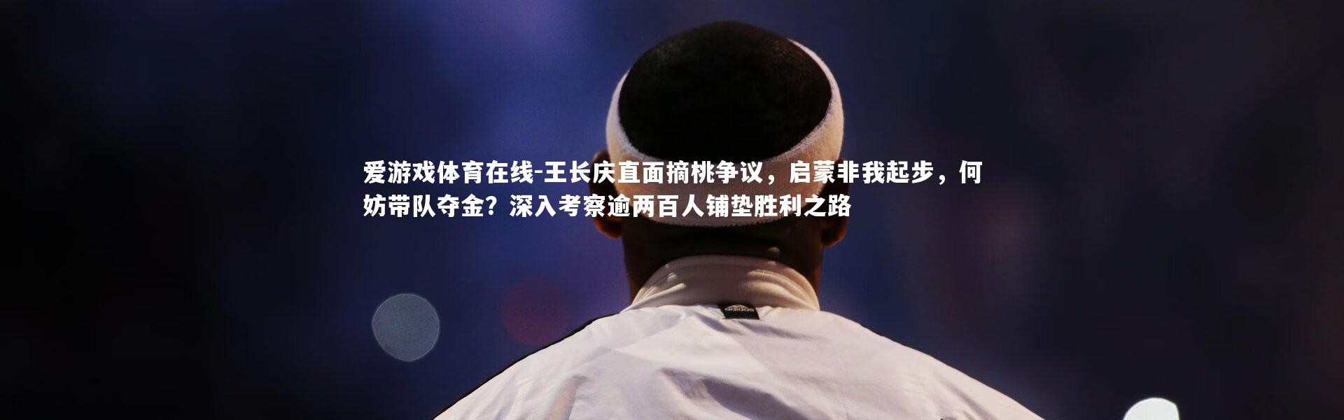 爱游戏体育在线-王长庆直面摘桃争议，启蒙非我起步，何妨带队夺金？深入考察逾两百人铺垫胜利之路