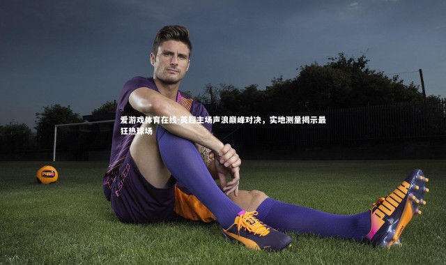 爱游戏体育在线-英超主场声浪巅峰对决，实地测量揭示最狂热球场