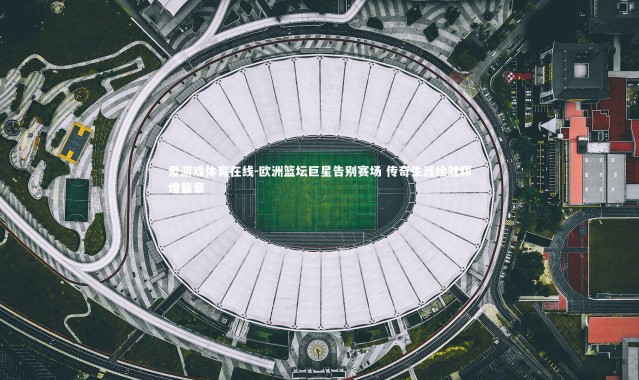 爱游戏体育在线-欧洲篮坛巨星告别赛场 传奇生涯绘就辉煌篇章