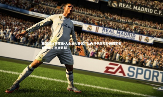 爱游戏体育在线-人全主力齐聚，队内竞争激烈外援唐斯表现稳定，唐斯足球